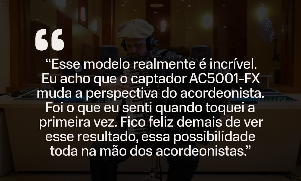 Imagem ilustrativa com texto: "Esse modelo é incrível. Eu acho que o captador AC5001-FX muda a perspectiva do acordeonista. Foi o que eu senti quando toquei a primeira vez. Fico feliz demais de ver esse resultado, essa possibilidade toda na mão dos acordeonistas."
